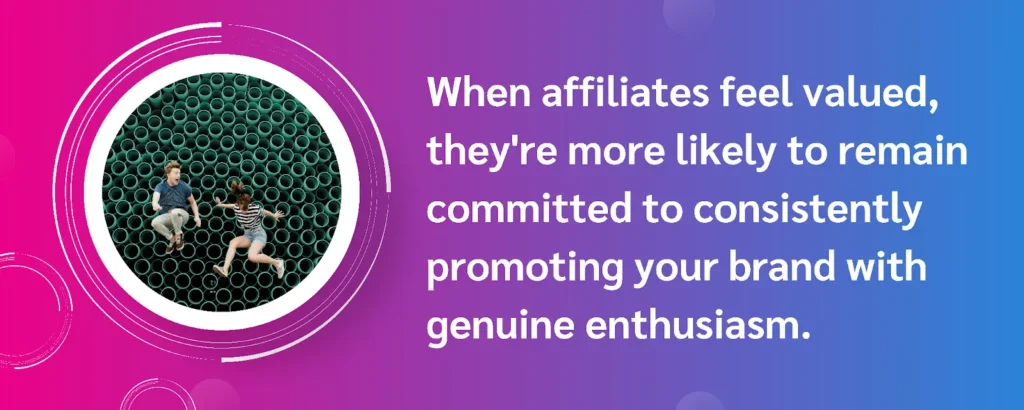 Affiliates feeling valued are more committed to promoting your brand with genuine enthusiasm and loyalty.